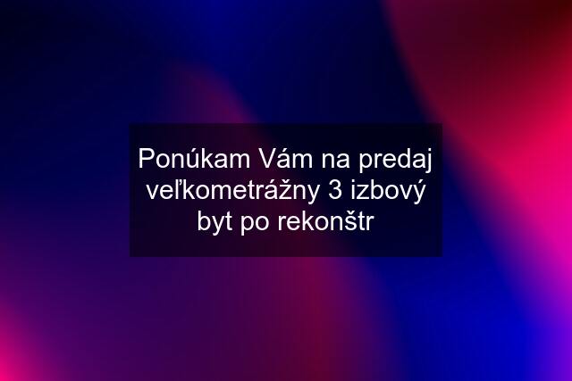 Ponúkam Vám na predaj veľkometrážny 3 izbový byt po rekonštr