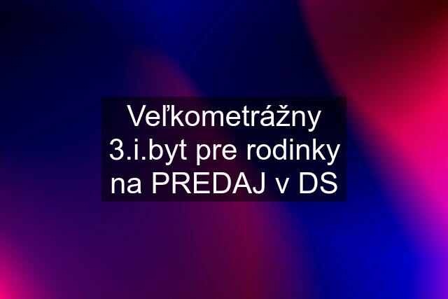 Veľkometrážny 3.i.byt pre rodinky na PREDAJ v DS