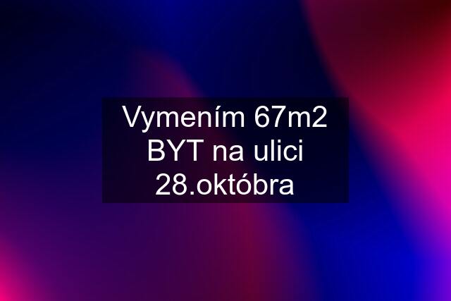 Vymením 67m2 BYT na ulici 28.októbra