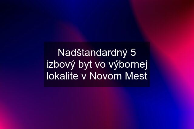 Nadštandardný 5 izbový byt vo výbornej lokalite v Novom Mest