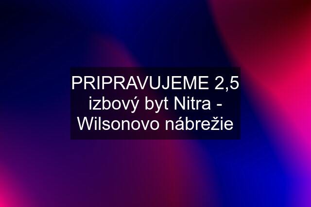 PRIPRAVUJEME 2,5 izbový byt Nitra - Wilsonovo nábrežie