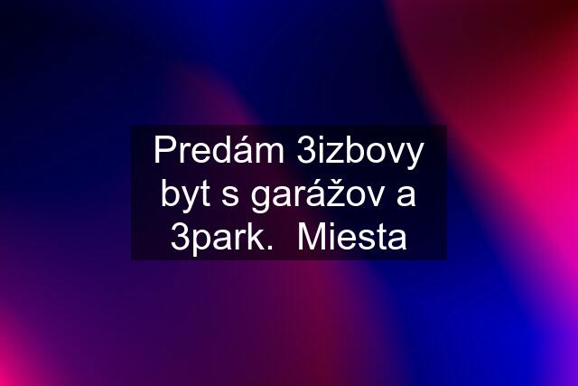 Predám 3izbovy byt s garážov a 3park.  Miesta