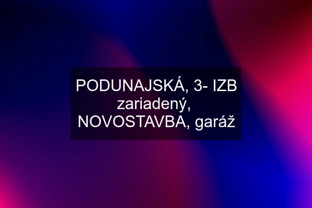 PODUNAJSKÁ, 3- IZB zariadený,  NOVOSTAVBA, garáž