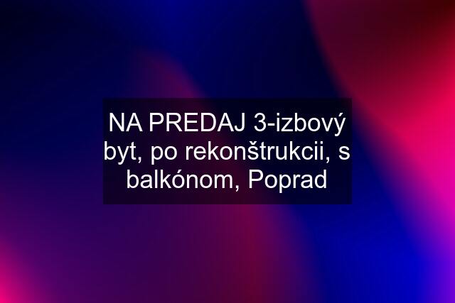 NA PREDAJ 3-izbový byt, po rekonštrukcii, s balkónom, Poprad