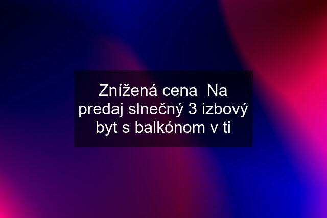 Znížená cena  Na predaj slnečný 3 izbový byt s balkónom v ti