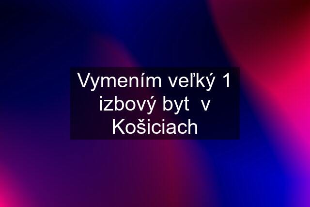 Vymením veľký 1 izbový byt  v Košiciach