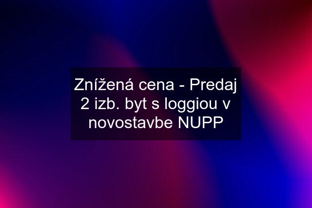 Znížená cena - Predaj 2 izb. byt s loggiou v novostavbe NUPP