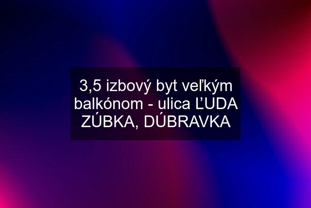 3,5 izbový byt veľkým balkónom - ulica ĽUDA ZÚBKA, DÚBRAVKA