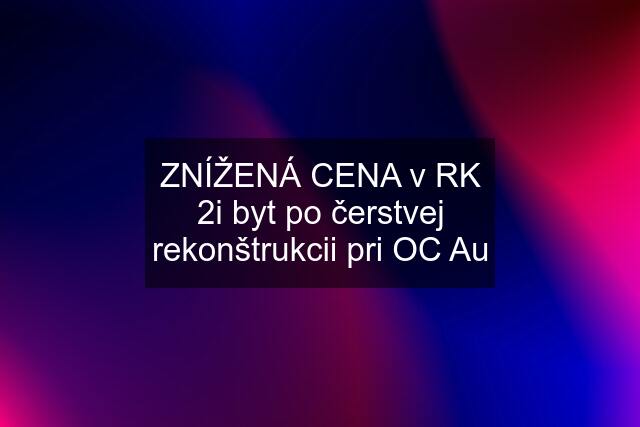 ZNÍŽENÁ CENA v RK 2i byt po čerstvej rekonštrukcii pri OC Au