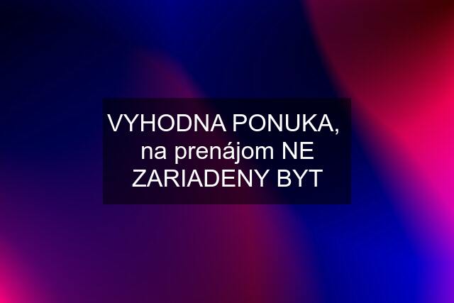 VYHODNA PONUKA,  na prenájom NE ZARIADENY BYT