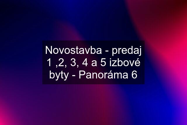 Novostavba - predaj 1 ,2, 3, 4 a 5 izbové byty - Panoráma 6