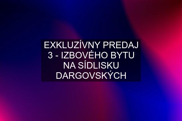 EXKLUZÍVNY PREDAJ 3 - IZBOVÉHO BYTU NA SÍDLISKU DARGOVSKÝCH