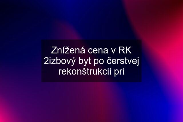 Znížená cena v RK 2izbový byt po čerstvej rekonštrukcii pri