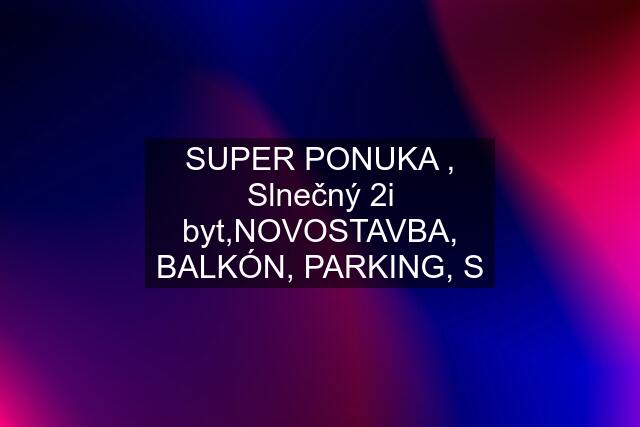 SUPER PONUKA , Slnečný 2i byt,NOVOSTAVBA, BALKÓN, PARKING, S