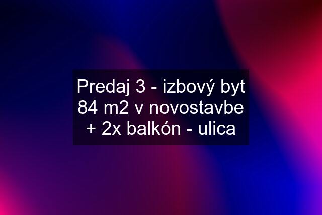 Predaj 3 - izbový byt 84 m2 v novostavbe + 2x balkón - ulica