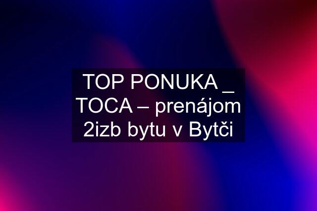 TOP PONUKA _ TOCA – prenájom 2izb bytu v Bytči