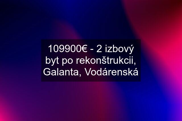 109900€ - 2 izbový byt po rekonštrukcii, Galanta, Vodárenská