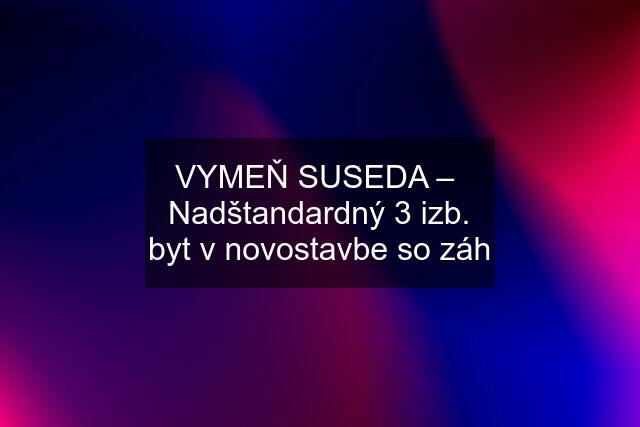 VYMEŇ SUSEDA –  Nadštandardný 3 izb. byt v novostavbe so záh