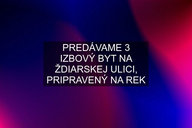 PREDÁVAME 3 IZBOVÝ BYT NA ŽDIARSKEJ ULICI, PRIPRAVENÝ NA REK