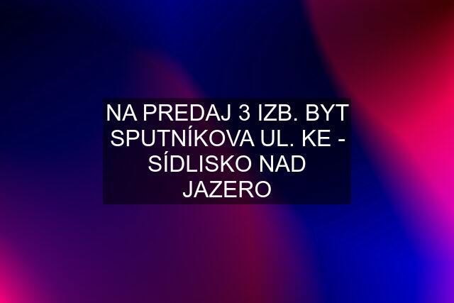 NA PREDAJ 3 IZB. BYT SPUTNÍKOVA UL. KE - SÍDLISKO NAD JAZERO