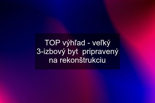 TOP výhľad - veľký 3-izbový byt  pripravený na rekonštrukciu