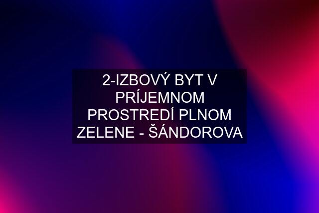 2-IZBOVÝ BYT V PRÍJEMNOM PROSTREDÍ PLNOM ZELENE - ŠÁNDOROVA