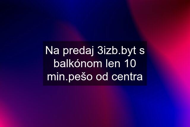 Na predaj 3izb.byt s balkónom len 10 min.pešo od centra