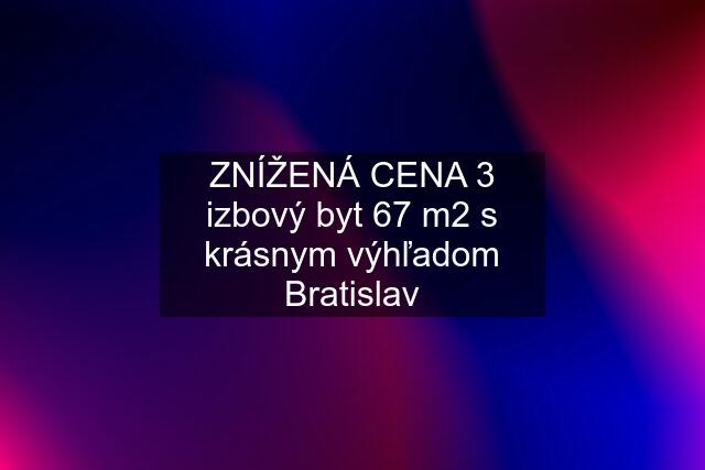 ZNÍŽENÁ CENA 3 izbový byt 67 m2 s krásnym výhľadom Bratislav