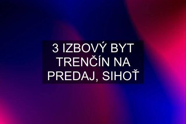 3 IZBOVÝ BYT TRENČÍN NA PREDAJ, SIHOŤ