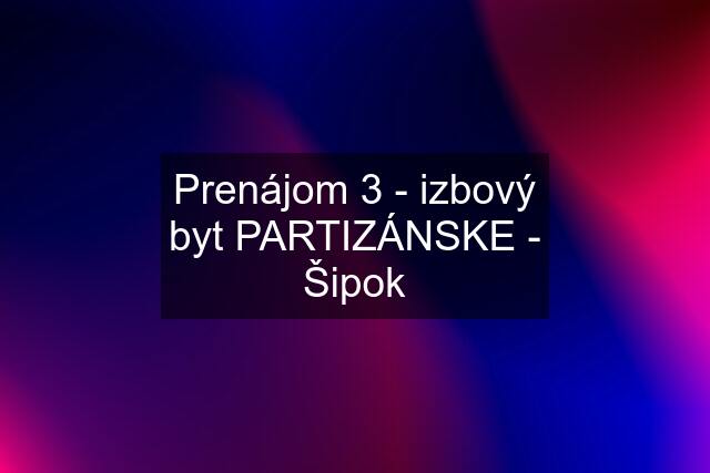 Prenájom 3 - izbový byt PARTIZÁNSKE - Šipok