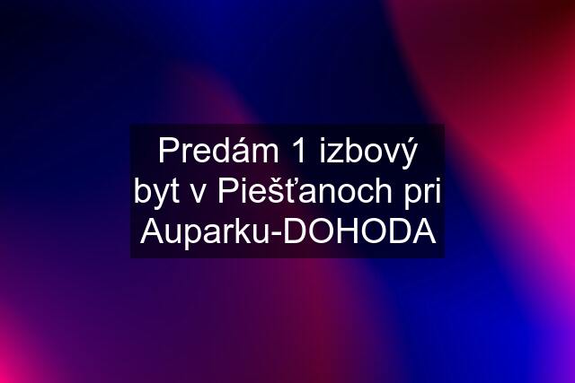 Predám 1 izbový byt v Piešťanoch pri Auparku-DOHODA