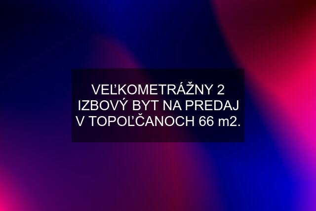 VEĽKOMETRÁŽNY 2 IZBOVÝ BYT NA PREDAJ V TOPOĽČANOCH 66 m2.