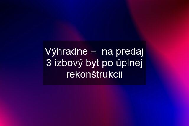 Výhradne –  na predaj 3 izbový byt po úplnej rekonštrukcii