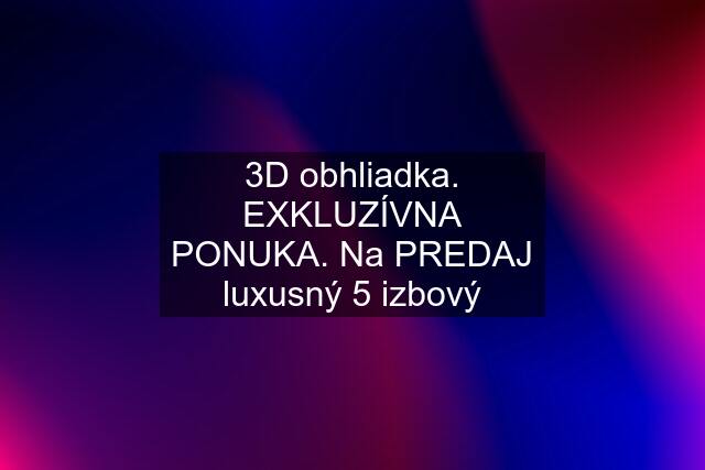 3D obhliadka. EXKLUZÍVNA PONUKA. Na PREDAJ luxusný 5 izbový