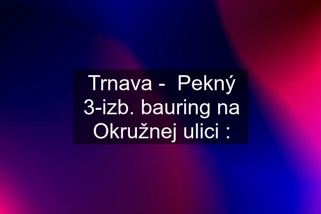 Trnava -  Pekný 3-izb. bauring na Okružnej ulici :