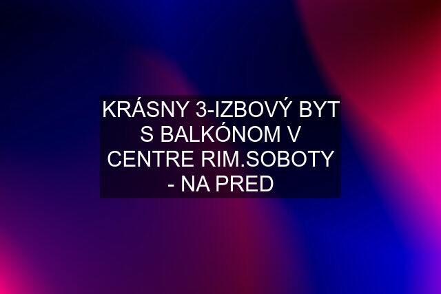 KRÁSNY 3-IZBOVÝ BYT S BALKÓNOM V CENTRE RIM.SOBOTY - NA PRED