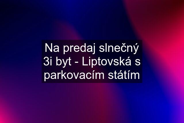 Na predaj slnečný 3i byt - Liptovská s parkovacím státím