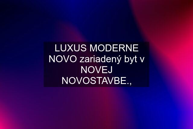 LUXUS MODERNE NOVO zariadený byt v NOVEJ NOVOSTAVBE.,