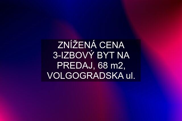 ZNÍŽENÁ CENA 3-IZBOVÝ BYT NA PREDAJ, 68 m2, VOLGOGRADSKA ul.