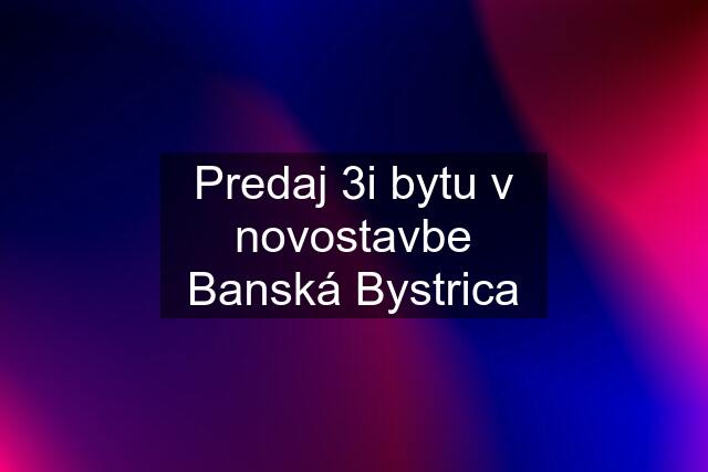 Predaj 3i bytu v novostavbe Banská Bystrica