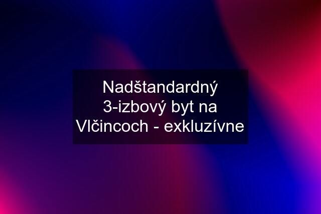 Nadštandardný 3-izbový byt na Vlčincoch - exkluzívne