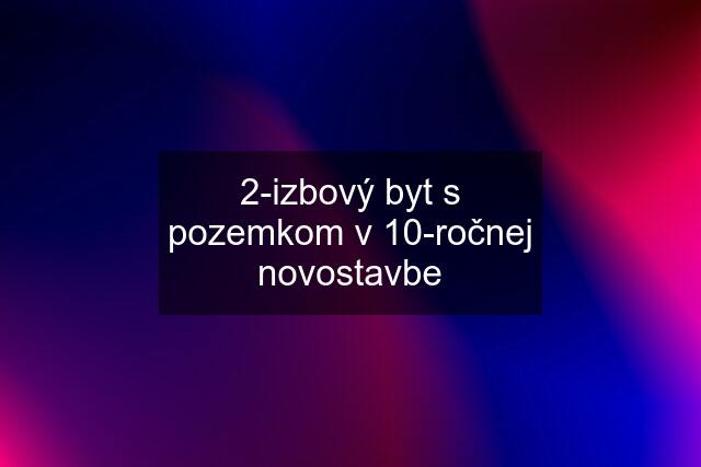 2-izbový byt s pozemkom v 10-ročnej novostavbe