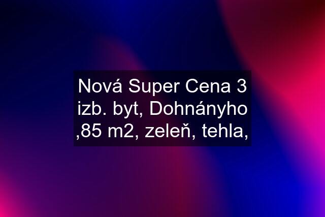 Nová Super Cena 3 izb. byt, Dohnányho ,85 m2, zeleň, tehla,