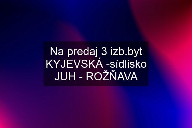 Na predaj 3 izb.byt KYJEVSKÁ -sídlisko JUH - ROŽŇAVA