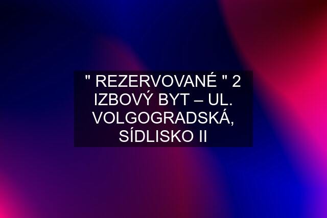 " REZERVOVANÉ " 2 IZBOVÝ BYT – UL. VOLGOGRADSKÁ, SÍDLISKO II