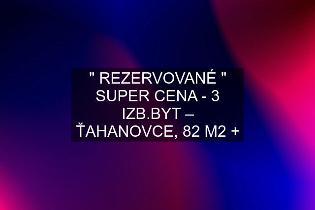 " REZERVOVANÉ " SUPER CENA - 3 IZB.BYT – ŤAHANOVCE, 82 M2 +