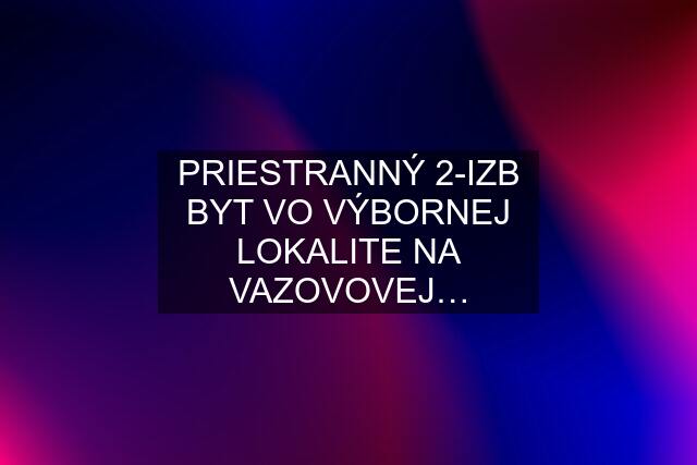 PRIESTRANNÝ 2-IZB BYT VO VÝBORNEJ LOKALITE NA VAZOVOVEJ…