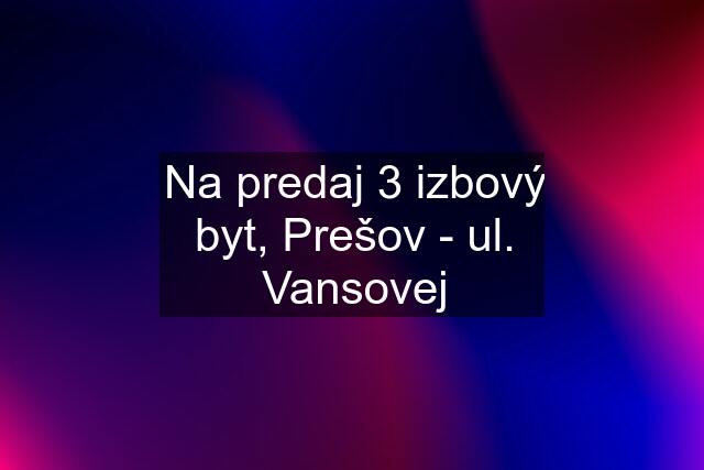 Na predaj 3 izbový byt, Prešov - ul. Vansovej