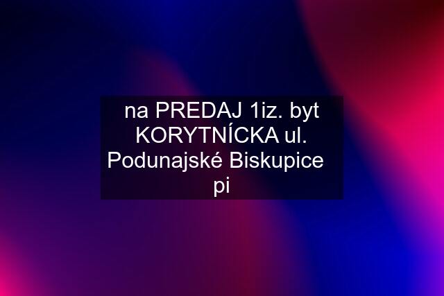 na PREDAJ 1iz. byt KORYTNÍCKA ul. Podunajské Biskupice   pi