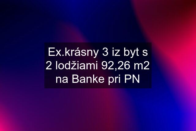 Ex.krásny 3 iz byt s 2 lodžiami 92,26 m2 na Banke pri PN